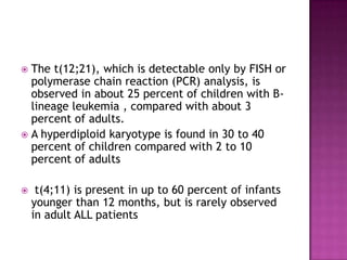  The t(12;21), which is detectable only by FISH or
  polymerase chain reaction (PCR) analysis, is
  observed in about 25 percent of children with B-
  lineage leukemia , compared with about 3
  percent of adults.
 A hyperdiploid karyotype is found in 30 to 40
  percent of children compared with 2 to 10
  percent of adults

    t(4;11) is present in up to 60 percent of infants
    younger than 12 months, but is rarely observed
    in adult ALL patients
 