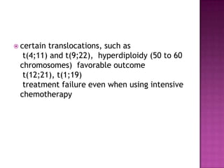  certaintranslocations, such as
  t(4;11) and t(9;22), hyperdiploidy (50 to 60
 chromosomes) favorable outcome
  t(12;21), t(1;19)
  treatment failure even when using intensive
 chemotherapy
 