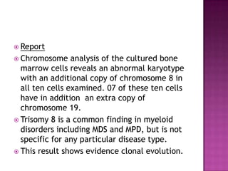  Report
 Chromosome     analysis of the cultured bone
  marrow cells reveals an abnormal karyotype
  with an additional copy of chromosome 8 in
  all ten cells examined. 07 of these ten cells
  have in addition an extra copy of
  chromosome 19.
 Trisomy 8 is a common finding in myeloid
  disorders including MDS and MPD, but is not
  specific for any particular disease type.
 This result shows evidence clonal evolution.
 