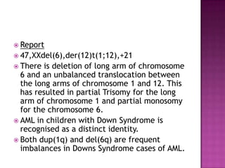  Report
 47,XXdel(6),der(12)t(1;12),+21
 There  is deletion of long arm of chromosome
  6 and an unbalanced translocation between
  the long arms of chromosome 1 and 12. This
  has resulted in partial Trisomy for the long
  arm of chromosome 1 and partial monosomy
  for the chromosome 6.
 AML in children with Down Syndrome is
  recognised as a distinct identity.
 Both dup(1q) and del(6q) are frequent
  imbalances in Downs Syndrome cases of AML.
 