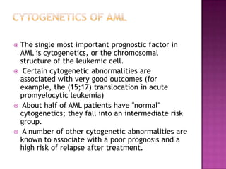  The single most important prognostic factor in
  AML is cytogenetics, or the chromosomal
  structure of the leukemic cell.
 Certain cytogenetic abnormalities are
  associated with very good outcomes (for
  example, the (15;17) translocation in acute
  promyelocytic leukemia)
 About half of AML patients have "normal"
  cytogenetics; they fall into an intermediate risk
  group.
 A number of other cytogenetic abnormalities are
  known to associate with a poor prognosis and a
  high risk of relapse after treatment.
 