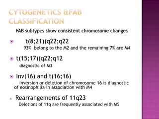 FAB subtypes show consistent chromosome changes.

        t(8;21)(q22;q22
        93% belong to the M2 and the remaining 7% are M4

   t(15;17)(q22;q12
      diagnostic of M3

   Inv(16) and t(16;16)
       Inversion or deletion of chromosome 16 is diagnostic
    of eosinophilia in association with M4

   Rearrangements of 11q23
      Deletions of 11q are frequently associated with M5
 