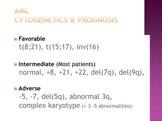  Favorable

 t(8;21), t(15;17), inv(16)

 Intermediate   (Most patients)
 normal, +8, +21, +22, del(7q), del(9q),

 Adverse

 -5, -7, del(5q), abnormal 3q,
 complex karyotype (> 3 -5 abnormalities)
 