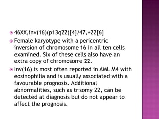  46XX,inv(16)(p13q22)[4]/47,+22[6]
 Female   karyotype with a pericentric
  inversion of chromosome 16 in all ten cells
  examined. Six of these cells also have an
  extra copy of chromosome 22.
 Inv(16) is most often reported in AML M4 with
  eosinophilia and is usually associated with a
  favourable prognosis. Additional
  abnormalities, such as trisomy 22, can be
  detected at diagnosis but do not appear to
  affect the prognosis.
 