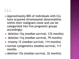  Approximately  80% of individuals with CLL
  have acquired chromosomal abnormalities
  within their malignant clone and can be
  categorized into five prognostic groups
  accordingly:
 deletion 13q (median survival, 133 months)
 deletion 11q (median survival, 79 months)
 trisomy 12 (median survival, 114 months)
 normal cytogenetics (median survival, 111
  months
 deletion 17p (median survival, 32 months)
 