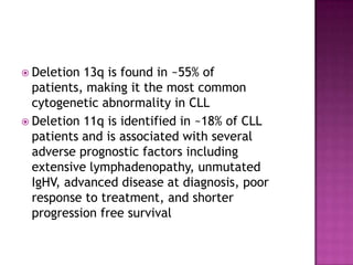  Deletion 13q is found in ~55% of
  patients, making it the most common
  cytogenetic abnormality in CLL
 Deletion 11q is identified in ~18% of CLL
  patients and is associated with several
  adverse prognostic factors including
  extensive lymphadenopathy, unmutated
  IgHV, advanced disease at diagnosis, poor
  response to treatment, and shorter
  progression free survival
 