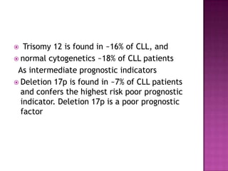   Trisomy 12 is found in ~16% of CLL, and
 normal cytogenetics ~18% of CLL patients
 As intermediate prognostic indicators
 Deletion 17p is found in ~7% of CLL patients
  and confers the highest risk poor prognostic
  indicator. Deletion 17p is a poor prognostic
  factor
 