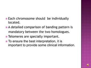  Each chromosome should be individually
  located.
 A detailed comparison of banding pattern is
  mandatory between the two homologues.
 Telomeres are specially important.
 To ensure the best interpretation, it is
  important to provide some clinical information.
 