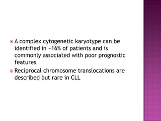 A  complex cytogenetic karyotype can be
  identified in ~16% of patients and is
  commonly associated with poor prognostic
  features
 Reciprocal chromosome translocations are
  described but rare in CLL
 