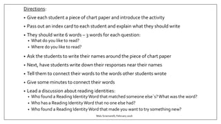 Directions:
• Give each student a piece of chart paper and introduce the activity
• Pass out an index card to each student and explain what they should write
• They should write 6 words – 3 words for each question:
• What do you like to read?
• Where do you like to read?
• Ask the students to write their names around the piece of chart paper
• Next, have students write down their responses near their names
• Tell them to connect their words to the words other students wrote
• Give some minutes to connect their words
• Lead a discussion about reading identities:
• Who found a Reading IdentityWord that matched someone else`s?What was the word?
• Who has a Reading IdentityWord that no one else had?
• Who found a Reading IdentityWord that made you want to try something new?
Malu Sciamarelli, February 2016
 
