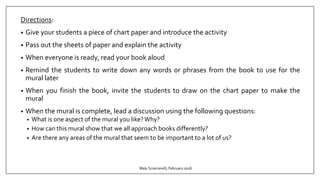 Directions:
• Give your students a piece of chart paper and introduce the activity
• Pass out the sheets of paper and explain the activity
• When everyone is ready, read your book aloud
• Remind the students to write down any words or phrases from the book to use for the
mural later
• When you finish the book, invite the students to draw on the chart paper to make the
mural
• When the mural is complete, lead a discussion using the following questions:
• What is one aspect of the mural you like?Why?
• How can this mural show that we all approach books differently?
• Are there any areas of the mural that seem to be important to a lot of us?
Malu Sciamarelli, February 2016
 