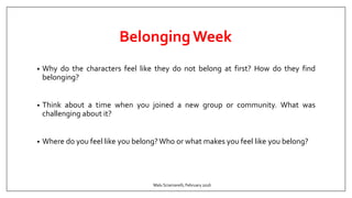 BelongingWeek
• Why do the characters feel like they do not belong at first? How do they find
belonging?
• Think about a time when you joined a new group or community. What was
challenging about it?
• Where do you feel like you belong?Who or what makes you feel like you belong?
Malu Sciamarelli, February 2016
 