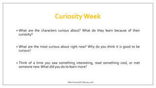 CuriosityWeek
• What are the characters curious about? What do they learn because of their
curiosity?
• What are the most curious about right now? Why do you think it is good to be
curious?
• Think of a time you saw something interesting, read something cool, or met
someone new.What did you do to learn more?
Malu Sciamarelli, February 2016
 