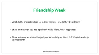FriendshipWeek
• What do the characters look for in their friends? How do they treat them?
• Share a time when you had a problem with a friend. What happened?
• Share a time when a friend helped you. What did your friend do? Why is friendship
so important?
Malu Sciamarelli, February 2016
 