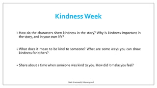 Kindness Week
• How do the characters show kindness in the story? Why is kindness important in
the story, and in your own life?
• What does it mean to be kind to someone? What are some ways you can show
kindness for others?
• Share about a time when someone was kind to you. How did it make you feel?
Malu Sciamarelli, February 2016
 