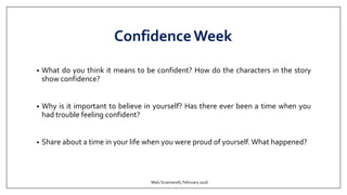 ConfidenceWeek
• What do you think it means to be confident? How do the characters in the story
show confidence?
• Why is it important to believe in yourself? Has there ever been a time when you
had trouble feeling confident?
• Share about a time in your life when you were proud of yourself. What happened?
Malu Sciamarelli, February 2016
 