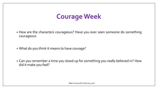 Courage Week
• How are the characters courageous? Have you ever seen someone do something
courageous
• What do you think it means to have courage?
• Can you remember a time you stood up for something you really believed in? How
did it make you feel?
Malu Sciamarelli, February 2016
 