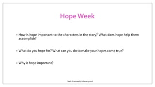 Hope Week
• How is hope important to the characters in the story? What does hope help them
accomplish?
• What do you hope for?What can you do to make your hopes come true?
• Why is hope important?
Malu Sciamarelli, February 2016
 