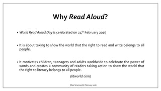 Why Read Aloud?
• World Read Aloud Day is celebrated on 24th February 2016
• It is about taking to show the world that the right to read and write belongs to all
people.
• It motivates children, teenagers and adults worldwide to celebrate the power of
words and creates a community of readers taking action to show the world that
the right to literacy belongs to all people.
(litworld.com)
Malu Sciamarelli, February 2016
 