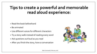Tips to create a powerful and memorable
read aloud experience:
• Read the book beforehand
• Be animated
• Use different voices for different characters
• Try a story walk instead of reading every word
• Ask questions out loud as you read
• After you finish the story, have a conversation
Malu Sciamarelli, February 2016
 