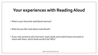 Your experiences with Reading Aloud
• What is your favourite read aloud memory?
• What do you like most about read alouds?
• If you met someone who had never read a book and could choose one book to
share with them, which book would it be? Why?
Malu Sciamarelli, February 2016
 