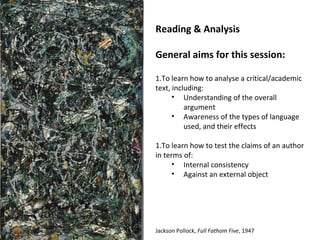 Reading & Analysis

General aims for this session:

1.To learn how to analyse a critical/academic
text, including:
      • Understanding of the overall
          argument
      • Awareness of the types of language
          used, and their effects

1.To learn how to test the claims of an author
in terms of:
      • Internal consistency
      • Against an external object




Jackson Pollock, Full Fathom Five, 1947
 