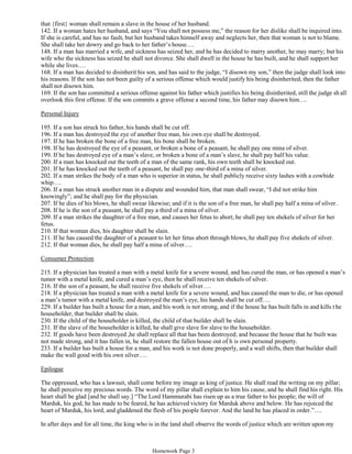 that {first} woman shall remain a slave in the house of her husband.
142. If a woman hates her husband, and says “You shall not possess me,” the reason for her dislike shall be inquired into.
If she is careful, and has no fault, but her husband takes himself away and neglects her, then that woman is not to blame.
She shall take her dowry and go back to her father’s house….
148. If a man has married a wife, and sickness has seized her, and he has decided to marry another, he may marry; but his
wife who the sickness has seized he shall not divorce. She shall dwell in the house he has built, and he shall support her
while she lives….
168. If a man has decided to disinherit his son, and has said to the judge, “I disown my son,” then the judge shall look into
his reasons. If the son has not been guilty of a serious offense which would justify his being disinherited, then the father
shall not disown him.
169. If the son has committed a serious offense against his father which justifies his being disinherited, still the judge sh all
overlook this first offense. If the son commits a grave offense a second time, his father may disown him….
Personal Injury
195. If a son has struck his father, his hands shall be cut off.
196. If a man has destroyed the eye of another free man, his own eye shall be destroyed.
197. If he has broken the bone of a free man, his bone shall be broken.
198. If he has destroyed the eye of a peasant, or broken a bone of a peasant, he shall pay one mina of silver.
199. If he has destroyed eye of a man’s slave, or broken a bone of a man’s slave, he shall pay half his value.
200. If a man has knocked out the teeth of a man of the same rank, his own teeth shall be knocked out.
201. If he has knocked out the teeth of a peasant, he shall pay one-third of a mina of silver.
202. If a man strikes the body of a man who is superior in status, he shall publicly receive sixty lashes with a cowhide
whip….
206. If a man has struck another man in a dispute and wounded him, that man shall swear, “I did not strike him
knowingly”; and he shall pay for the physician.
207. If he dies of his blows, he shall swear likewise; and if it is the son of a free man, he shall pay half a mina of silver .
208. If he is the son of a peasant, he shall pay a third of a mina of silver.
209. If a man strikes the daughter of a free man, and causes her fetus to abort, he shall pay ten shekels of silver for her
fetus.
210. If that woman dies, his daughter shall be slain.
211. If he has caused the daughter of a peasant to let her fetus abort through blows, he shall pay five shekels of silver.
212. If that woman dies, he shall pay half a mina of silver….
Consumer Protection
215. If a physician has treated a man with a metal knife for a severe wound, and has cured the man, or has opened a man’s
tumor with a metal knife, and cured a man’s eye, then he shall receive ten shekels of silver.
216. If the son of a peasant, he shall receive five shekels of silver….
218. If a physician has treated a man with a metal knife for a severe wound, and has caused the man to die, or has opened
a man’s tumor with a metal knife, and destroyed the man’s eye, his hands shall be cut off….
229. If a builder has built a house for a man, and his work is not strong, and if the house he has built falls in and kills t he
householder, that builder shall be slain.
230. If the child of the householder is killed, the child of that builder shall be slain.
231. If the slave of the householder is killed, he shall give slave for slave to the householder.
232. If goods have been destroyed ,he shall replace all that has been destroyed; and because the house that he built was
not made strong, and it has fallen in, he shall restore the fallen house out of h is own personal property.
233. If a builder has built a house for a man, and his work is not done properly, and a wall shifts, then that builder shall
make the wall good with his own silver….
Epilogue
The oppressed, who has a lawsuit, shall come before my image as king of justice. He shall read the writing on my pillar;
he shall perceive my precious words. The word of my pillar shall explain to him his cause, and he shall find his right. His
heart shall be glad [and he shall say.] “The Lord Hammurabi has risen up as a true father to his people; the will of
Marduk, his god, he has made to be feared, he has achieved victory for Marduk above and below. He has rejoiced the
heart of Marduk, his lord, and gladdened the flesh of his people forever. And the land he has placed in order.”….
In after days and for all time, the king who is in the land shall observe the words of justice which are written upon my
pillar. He shall not alter the law of the land which I have formulated, or the statutes of the country that I have enacted….If
Homework Page 3
 