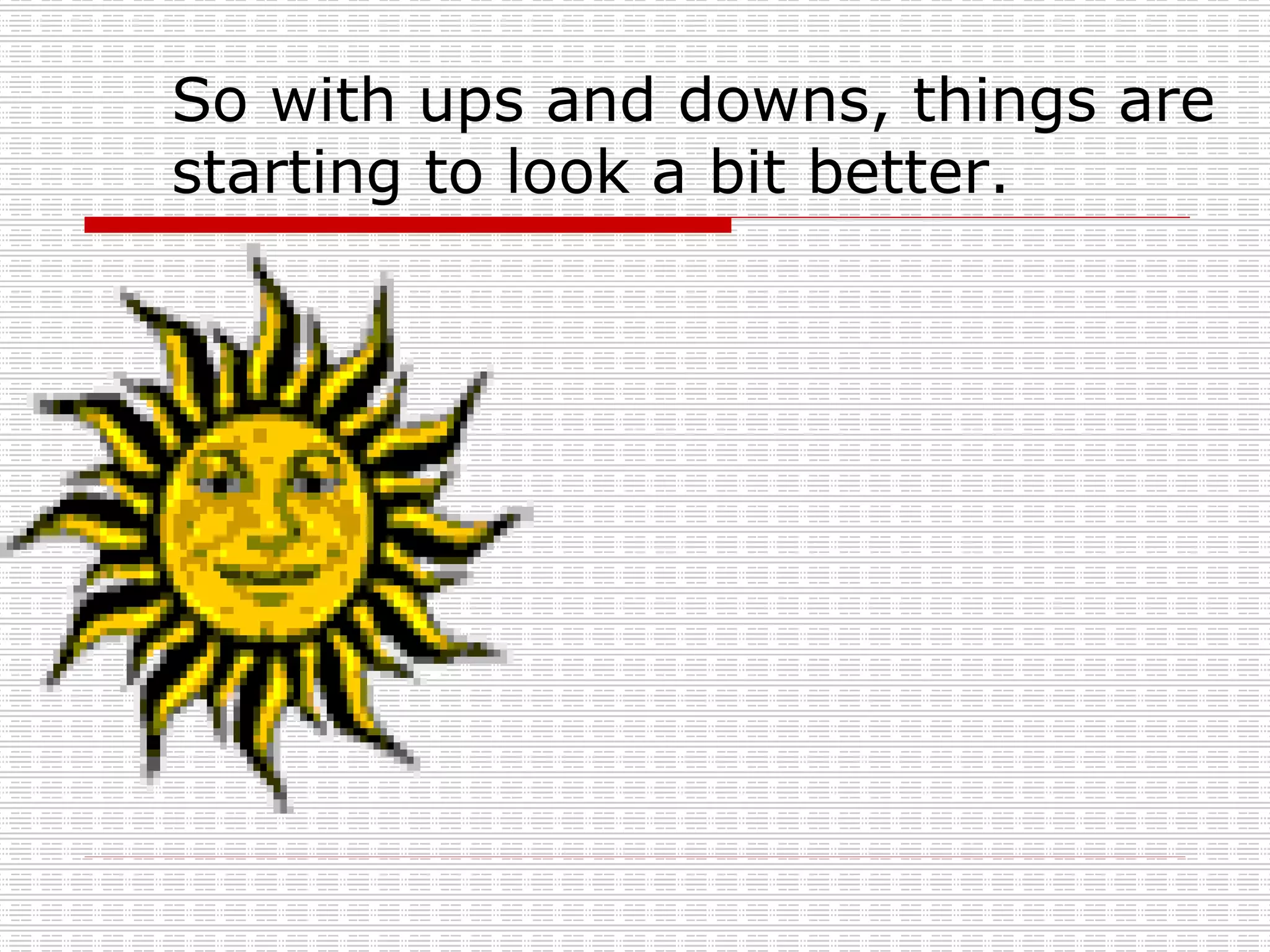 So with ups and downs, things are starting to look a bit better. 