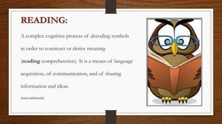READING:
A complex cognitive process of decoding symbols
in order to construct or derive meaning
(reading comprehension). It is a means of language
acquisition, of communication, and of sharing
information and ideas.
(www. auburn.edu)
 