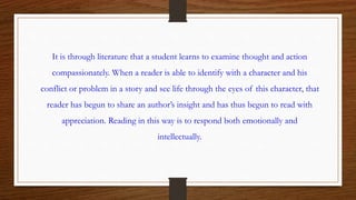 It is through literature that a student learns to examine thought and action
compassionately. When a reader is able to identify with a character and his
conflict or problem in a story and see life through the eyes of this character, that
reader has begun to share an author’s insight and has thus begun to read with
appreciation. Reading in this way is to respond both emotionally and
intellectually.
 