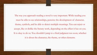 The way you approach reading a novel is very important. While reading you
must be able to see relationships, perceive the development of character,
theme, symbols, and be able to detect multiple meanings. You can reject or
accept, like or dislike the literary work, depending on the effect it has on you.
It is okay to do so. You shouldn’t jump to a final judgment too soon, whether
it is about the character, the theme, or other elements.
 