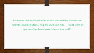 Be objective because your emotional reaction can sometimes cause unsound
perception and interpretation. Keep this question in mind — “Can I justify my
judgments based on evidence from the work itself?”
 