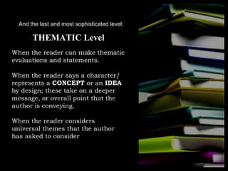 And the last and most sophisticated level:

       THEMATIC Level
When the reader can make thematic
evaluations and statements.

When the reader says a character/
represents a CONCEPT or an IDEA
by design; these take on a deeper
message, or overall point that the
author is conveying.

When the reader considers
universal themes that the author
has asked to consider
 