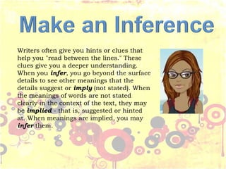 Writers often give you hints or clues that
help you "read between the lines." These
clues give you a deeper understanding.
When you infer, you go beyond the surface
details to see other meanings that the
details suggest or imply (not stated). When
the meanings of words are not stated
clearly in the context of the text, they may
be implied - that is, suggested or hinted
at. When meanings are implied, you may
infer them.
 
