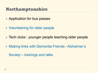 Northamptonshire 
? Application for bus passes 
? Volunteering for older people 
? Tech clubs : younger people teaching older people 
? Making links with Dementia Friends CAlzheimers 
Society C trainings and talks 
 
