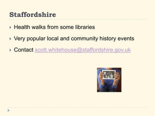 Staffordshire 
? Health walks from some libraries 
? Very popular local and community history events 
? Contact scott.whitehouse@staffordshire.gov.uk 
 