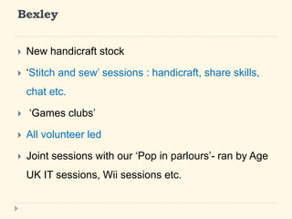 Bexley 
? New handicraft stock 
? Stitch and sew sessions : handicraft, share skills, 
chat etc. 
? Games clubs 
? All volunteer led 
? Joint sessions with our Pop in parlours- ran by Age 
UK IT sessions, Wii sessions etc. 
 