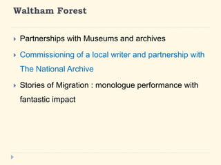 Waltham Forest 
? Partnerships with Museums and archives 
? Commissioning of a local writer and partnership with 
The National Archive 
? Stories of Migration : monologue performance with 
fantastic impact 
 