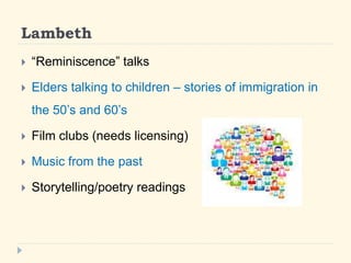 Lambeth 
? Reminiscence talks 
? Elders talking to children C stories of immigration in 
the 50s and 60s 
? Film clubs (needs licensing) 
? Music from the past 
? Storytelling/poetry readings 
 