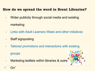 How do we spread the word in Brent Libraries? 
? Wider publicity through social media and existing 
marketing 
? Links with Adult Learners Week and other initiatives 
? Staff signposting 
? Tailored promotions and interactions with existing 
groups 
? Marketing leaflets within libraries & outreach -Whats 
On 
