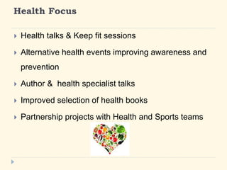 Health Focus 
? Health talks & Keep fit sessions 
? Alternative health events improving awareness and 
prevention 
? Author & health specialist talks 
? Improved selection of health books 
? Partnership projects with Health and Sports teams 
 
