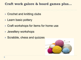 Craft work galore & board games plus 
? Crochet and knitting clubs 
? Learn basic pottery 
? Craft workshops for items for home use 
? Jewellery workshops 
? Scrabble, chess and quizzes 
 