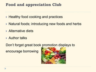 Food and appreciation Club 
? Healthy food cooking and practices 
? Natural foods; introducing new foods and herbs 
? Alternative diets 
? Author talks 
Dont forget great book promotion displays to 
encourage borrowing 
 