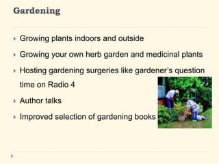 Gardening 
? Growing plants indoors and outside 
? Growing your own herb garden and medicinal plants 
? Hosting gardening surgeries like gardeners question 
time on Radio 4 
? Author talks 
? Improved selection of gardening books 
 