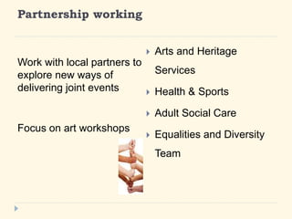 Partnership working 
Work with local partners to 
explore new ways of 
delivering joint events 
Focus on art workshops 
? Arts and Heritage 
Services 
? Health & Sports 
? Adult Social Care 
? Equalities and Diversity 
Team 
 