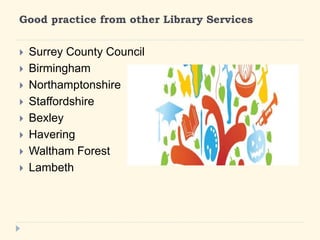 Good practice from other Library Services 
? Surrey County Council 
? Birmingham 
? Northamptonshire 
? Staffordshire 
? Bexley 
? Havering 
? Waltham Forest 
? Lambeth 
 