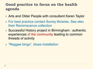 Good practice to focus on the health 
agenda 
? Arts and Older People with consultant Karen Taylor 
? For best practice contact Surrey libraries. See also 
their Reminiscence collection 
? Successful History project in Birmingham : authentic 
experiences of the community leading to common 
threads of activity 
? Reggae bingo, blues installation 
 