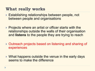What really works 
? Establishing relationships between people, not 
between people and organisations 
? Projects where an artist or officer starts with the 
relationships outside the walls of their organisation 
and listens to the people they are trying to reach 
? Outreach projects based on listening and sharing of 
experiences 
? What happens outside the venue in the early days 
seems to make the difference 
 