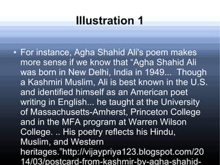 Illustration 1
● For instance, Agha Shahid Ali's poem makes
more sense if we know that “Agha Shahid Ali
was born in New Delhi, India in 1949... Though
a Kashmiri Muslim, Ali is best known in the U.S.
and identified himself as an American poet
writing in English... he taught at the University
of Massachusetts-Amherst, Princeton College
and in the MFA program at Warren Wilson
College. .. His poetry reflects his Hindu,
Muslim, and Western
heritages.”http://vijaypriya123.blogspot.com/20
14/03/postcard-from-kashmir-by-agha-shahid-
 