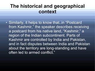 The historical and geographical
context
● Similarly, it helps to know that..in “Postcard
from Kashmir,” the speaker describes receiving
a postcard from his native land, “Kashmir,” a
region of the Indian subcontinent. Parts of
Kashmir are controlled by India and Pakistan,
and in fact disputes between India and Pakistan
about the territory are long-standing and have
often led to armed conflict.”
 
